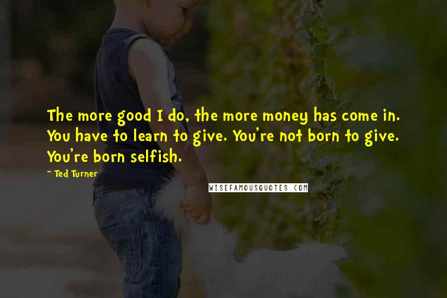 Ted Turner Quotes: The more good I do, the more money has come in. You have to learn to give. You're not born to give. You're born selfish.