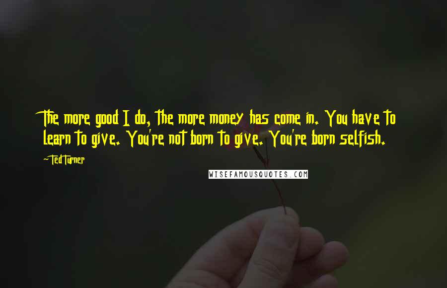 Ted Turner Quotes: The more good I do, the more money has come in. You have to learn to give. You're not born to give. You're born selfish.