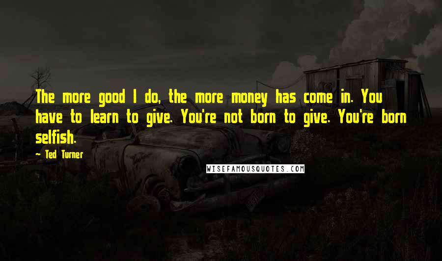 Ted Turner Quotes: The more good I do, the more money has come in. You have to learn to give. You're not born to give. You're born selfish.