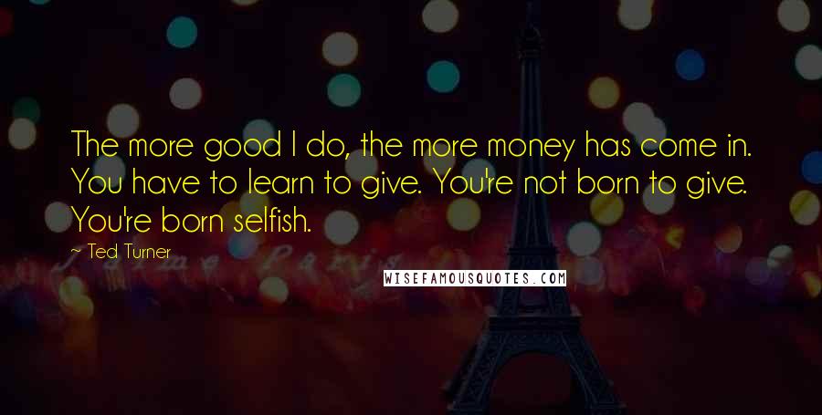 Ted Turner Quotes: The more good I do, the more money has come in. You have to learn to give. You're not born to give. You're born selfish.