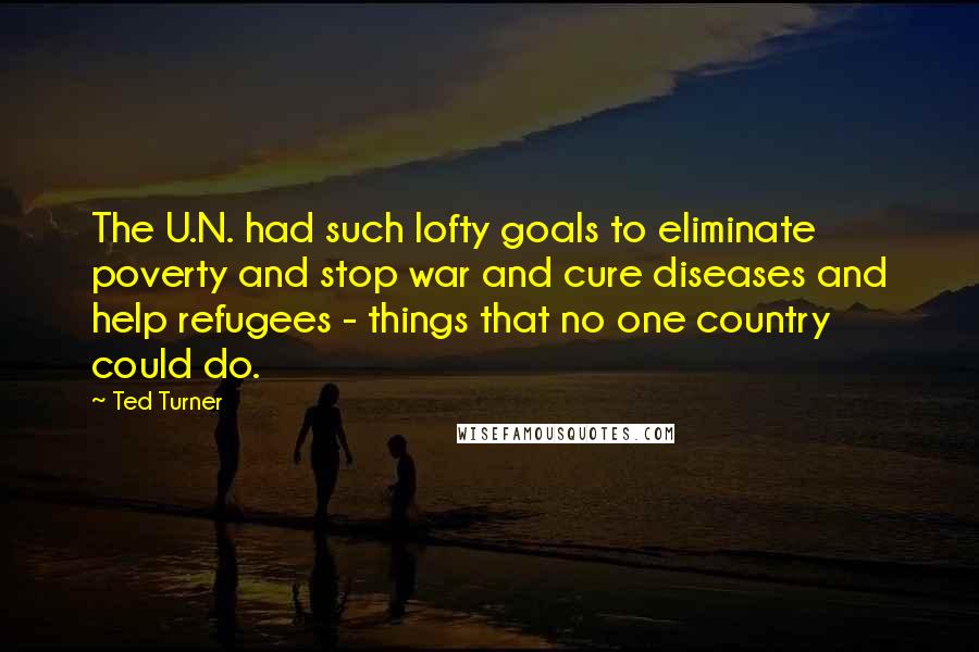 Ted Turner Quotes: The U.N. had such lofty goals to eliminate poverty and stop war and cure diseases and help refugees - things that no one country could do.