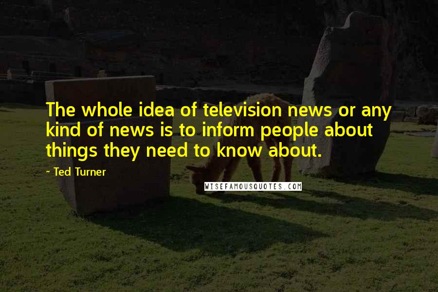 Ted Turner Quotes: The whole idea of television news or any kind of news is to inform people about things they need to know about.