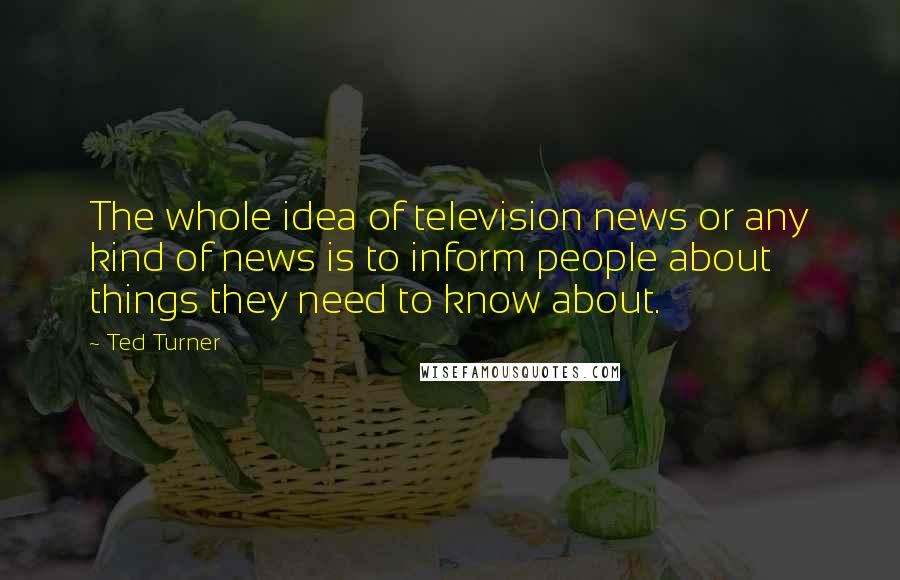 Ted Turner Quotes: The whole idea of television news or any kind of news is to inform people about things they need to know about.