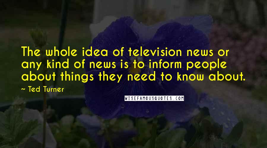 Ted Turner Quotes: The whole idea of television news or any kind of news is to inform people about things they need to know about.