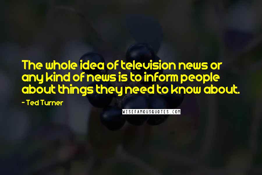 Ted Turner Quotes: The whole idea of television news or any kind of news is to inform people about things they need to know about.