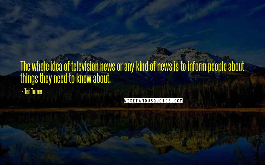 Ted Turner Quotes: The whole idea of television news or any kind of news is to inform people about things they need to know about.