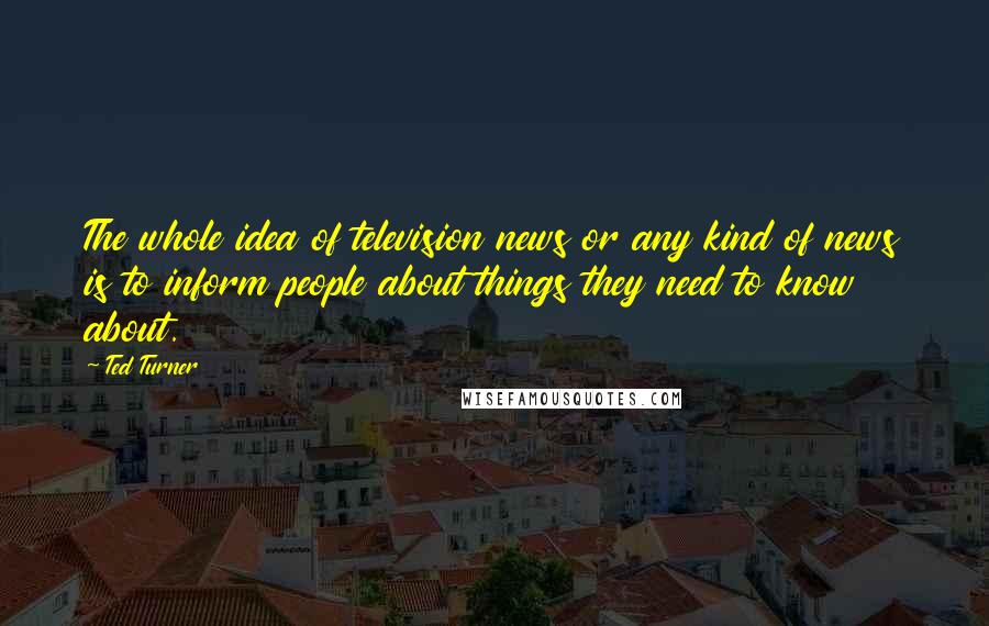 Ted Turner Quotes: The whole idea of television news or any kind of news is to inform people about things they need to know about.