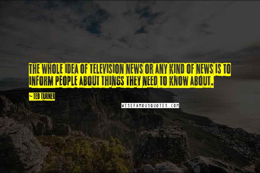 Ted Turner Quotes: The whole idea of television news or any kind of news is to inform people about things they need to know about.