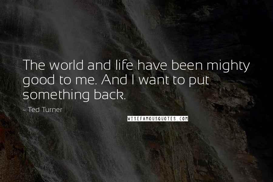 Ted Turner Quotes: The world and life have been mighty good to me. And I want to put something back.