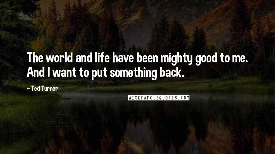 Ted Turner Quotes: The world and life have been mighty good to me. And I want to put something back.