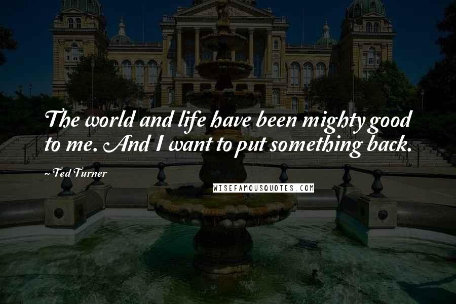 Ted Turner Quotes: The world and life have been mighty good to me. And I want to put something back.