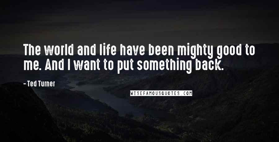 Ted Turner Quotes: The world and life have been mighty good to me. And I want to put something back.