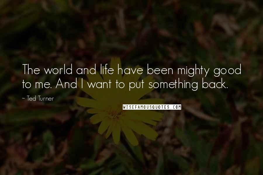 Ted Turner Quotes: The world and life have been mighty good to me. And I want to put something back.