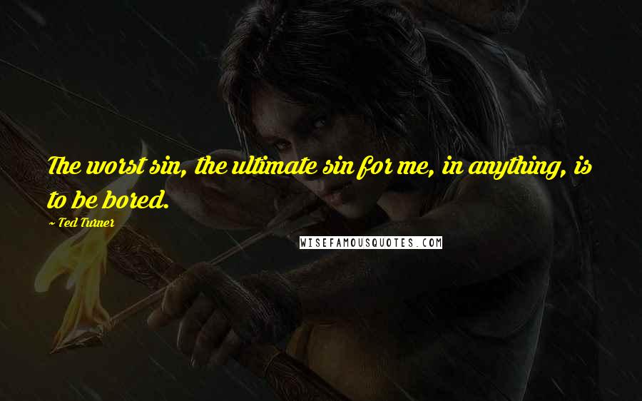 Ted Turner Quotes: The worst sin, the ultimate sin for me, in anything, is to be bored.