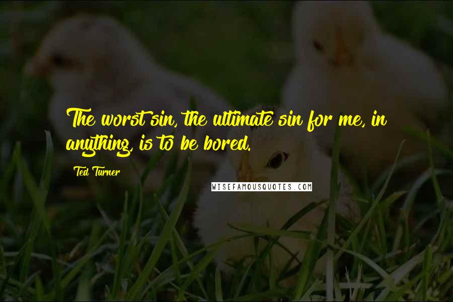 Ted Turner Quotes: The worst sin, the ultimate sin for me, in anything, is to be bored.
