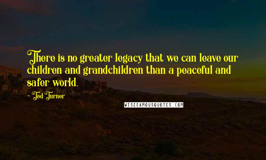 Ted Turner Quotes: There is no greater legacy that we can leave our children and grandchildren than a peaceful and safer world.