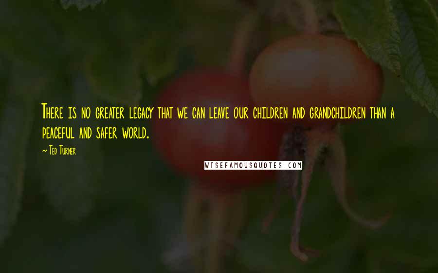 Ted Turner Quotes: There is no greater legacy that we can leave our children and grandchildren than a peaceful and safer world.