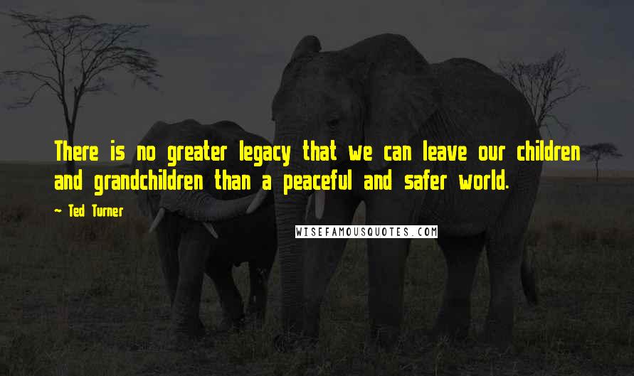 Ted Turner Quotes: There is no greater legacy that we can leave our children and grandchildren than a peaceful and safer world.