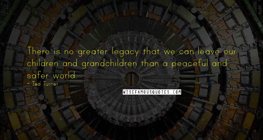 Ted Turner Quotes: There is no greater legacy that we can leave our children and grandchildren than a peaceful and safer world.