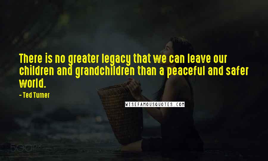 Ted Turner Quotes: There is no greater legacy that we can leave our children and grandchildren than a peaceful and safer world.