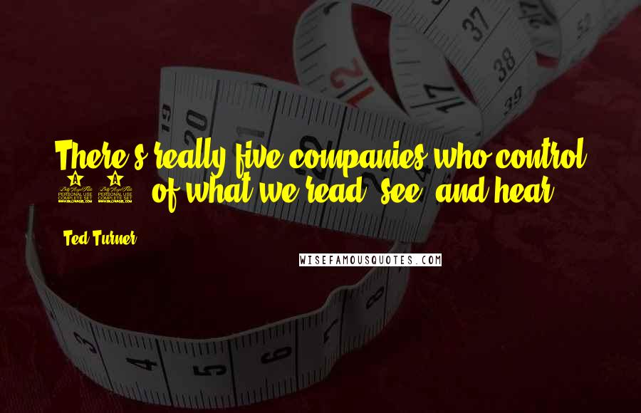 Ted Turner Quotes: There's really five companies who control 90% of what we read, see, and hear.