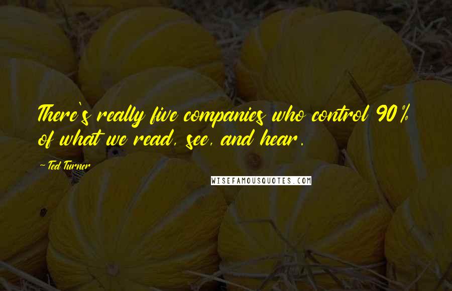 Ted Turner Quotes: There's really five companies who control 90% of what we read, see, and hear.