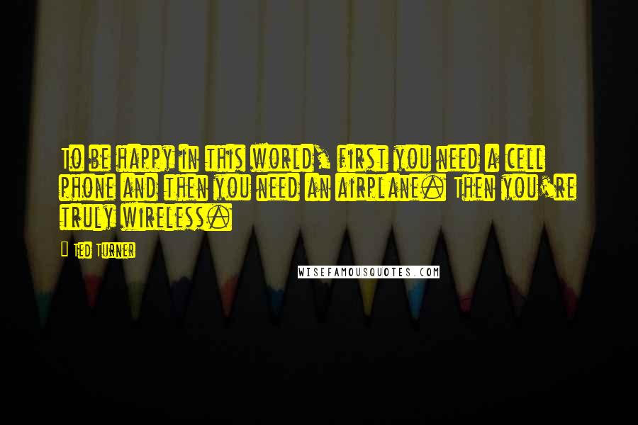 Ted Turner Quotes: To be happy in this world, first you need a cell phone and then you need an airplane. Then you're truly wireless.