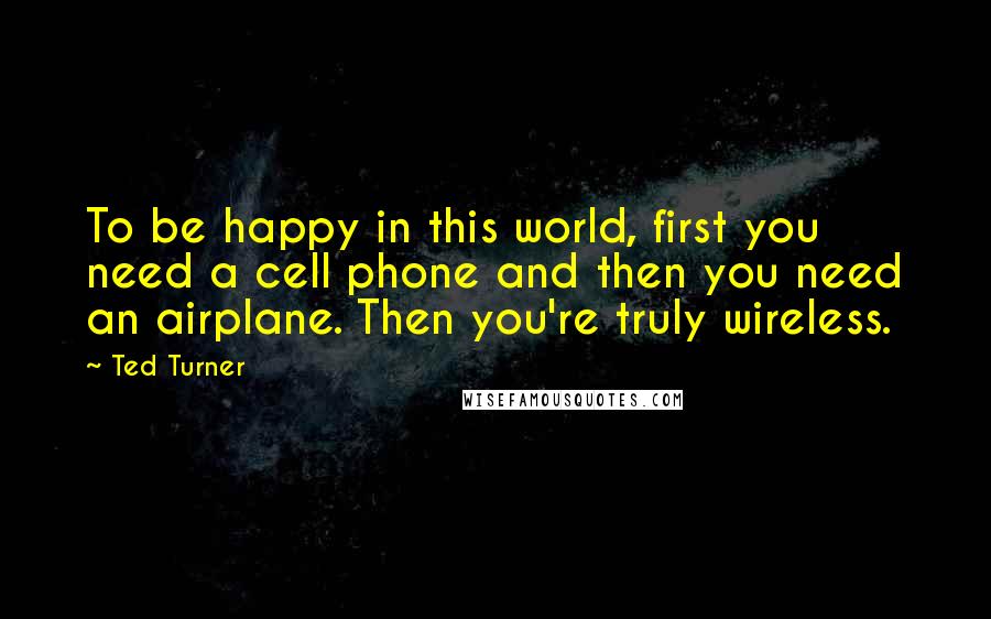 Ted Turner Quotes: To be happy in this world, first you need a cell phone and then you need an airplane. Then you're truly wireless.