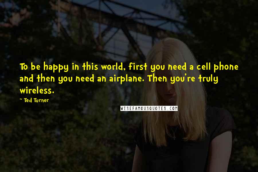 Ted Turner Quotes: To be happy in this world, first you need a cell phone and then you need an airplane. Then you're truly wireless.