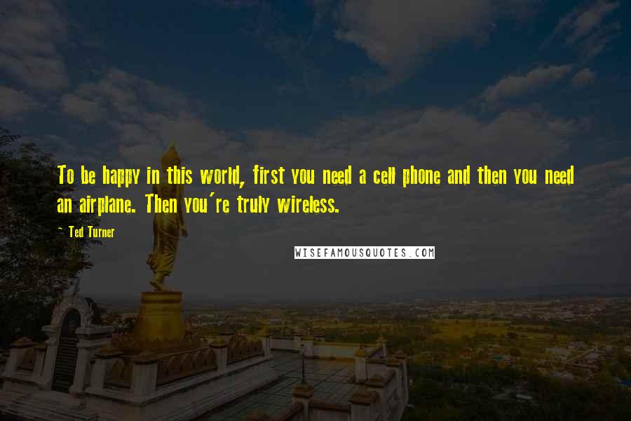 Ted Turner Quotes: To be happy in this world, first you need a cell phone and then you need an airplane. Then you're truly wireless.