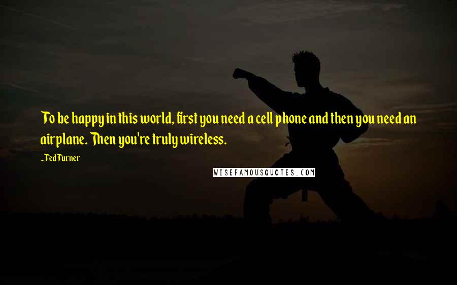 Ted Turner Quotes: To be happy in this world, first you need a cell phone and then you need an airplane. Then you're truly wireless.