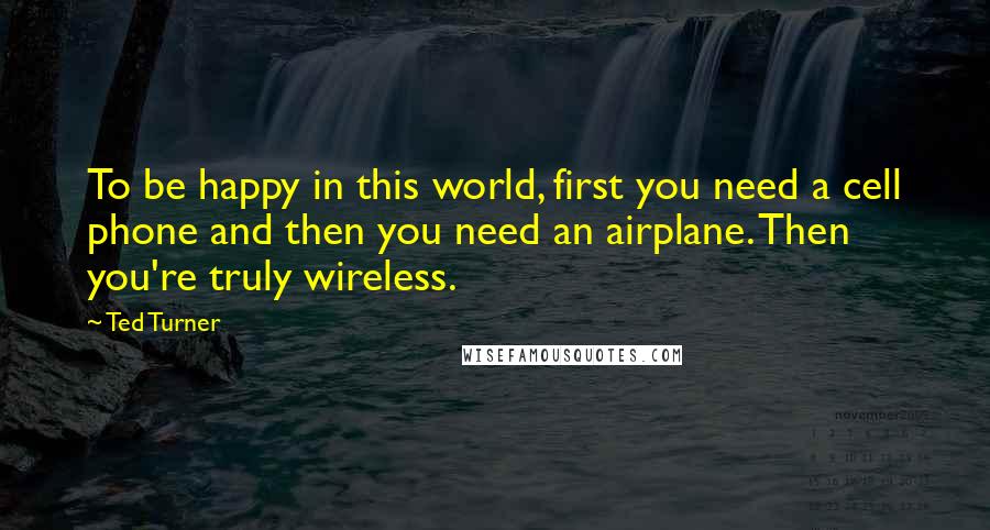 Ted Turner Quotes: To be happy in this world, first you need a cell phone and then you need an airplane. Then you're truly wireless.