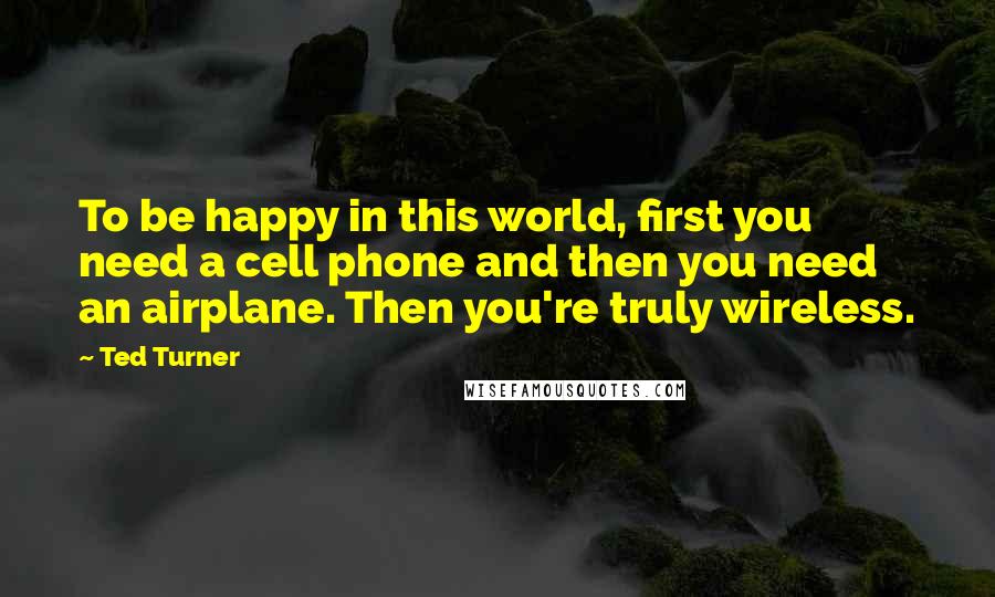 Ted Turner Quotes: To be happy in this world, first you need a cell phone and then you need an airplane. Then you're truly wireless.