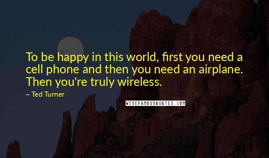 Ted Turner Quotes: To be happy in this world, first you need a cell phone and then you need an airplane. Then you're truly wireless.