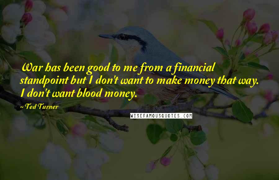 Ted Turner Quotes: War has been good to me from a financial standpoint but I don't want to make money that way. I don't want blood money.