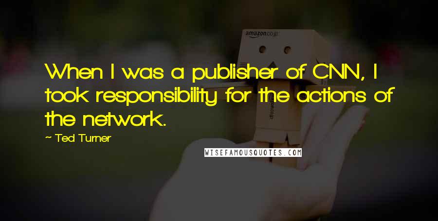 Ted Turner Quotes: When I was a publisher of CNN, I took responsibility for the actions of the network.