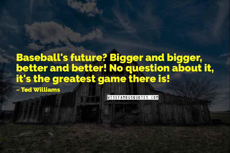 Ted Williams Quotes: Baseball's future? Bigger and bigger, better and better! No question about it, it's the greatest game there is!