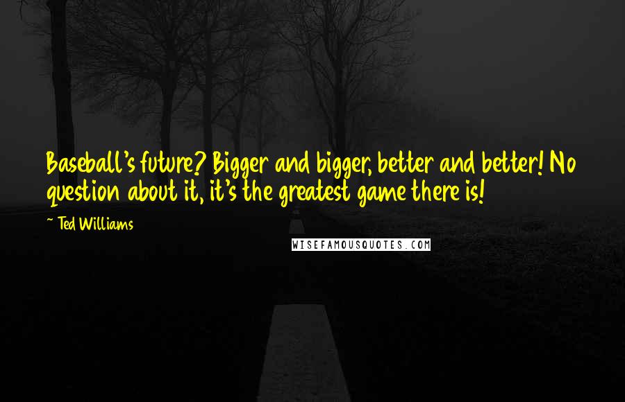 Ted Williams Quotes: Baseball's future? Bigger and bigger, better and better! No question about it, it's the greatest game there is!