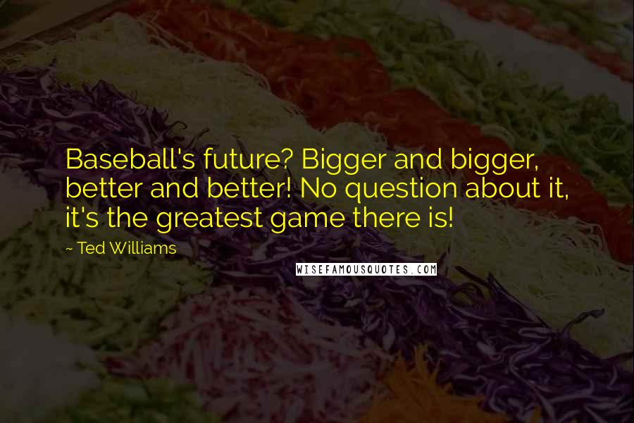 Ted Williams Quotes: Baseball's future? Bigger and bigger, better and better! No question about it, it's the greatest game there is!