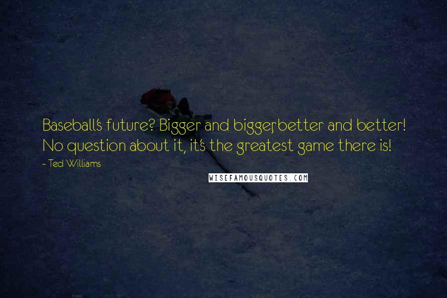 Ted Williams Quotes: Baseball's future? Bigger and bigger, better and better! No question about it, it's the greatest game there is!