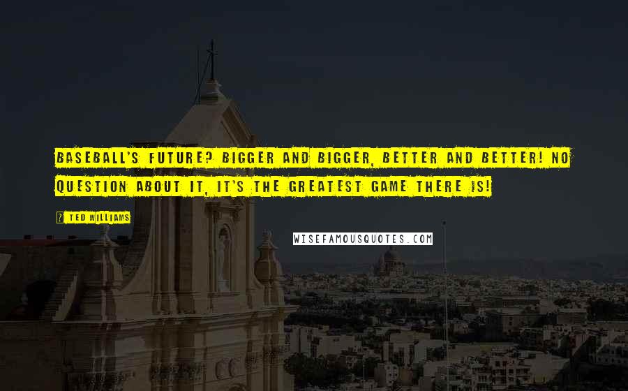 Ted Williams Quotes: Baseball's future? Bigger and bigger, better and better! No question about it, it's the greatest game there is!