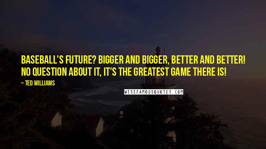 Ted Williams Quotes: Baseball's future? Bigger and bigger, better and better! No question about it, it's the greatest game there is!