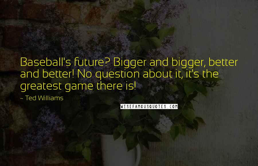 Ted Williams Quotes: Baseball's future? Bigger and bigger, better and better! No question about it, it's the greatest game there is!