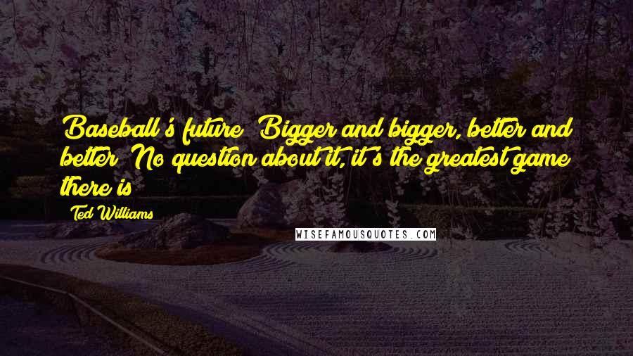 Ted Williams Quotes: Baseball's future? Bigger and bigger, better and better! No question about it, it's the greatest game there is!