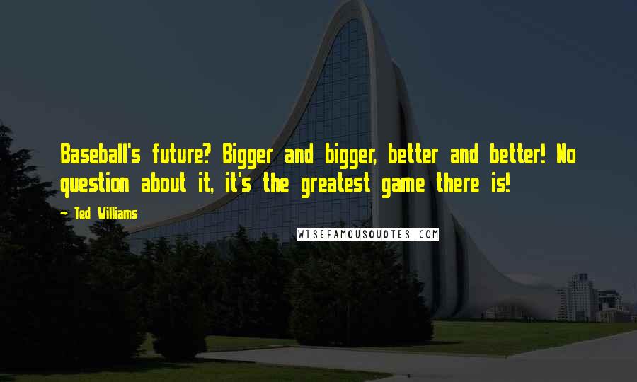 Ted Williams Quotes: Baseball's future? Bigger and bigger, better and better! No question about it, it's the greatest game there is!