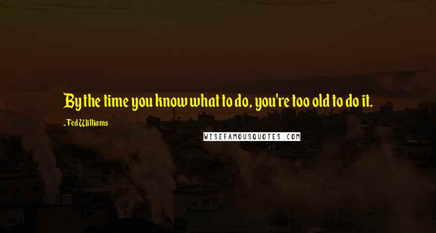 Ted Williams Quotes: By the time you know what to do, you're too old to do it.