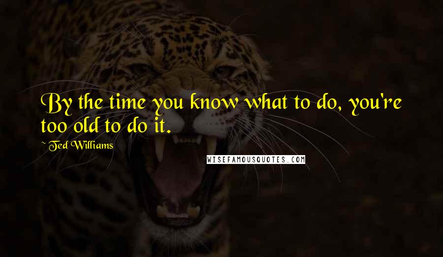 Ted Williams Quotes: By the time you know what to do, you're too old to do it.