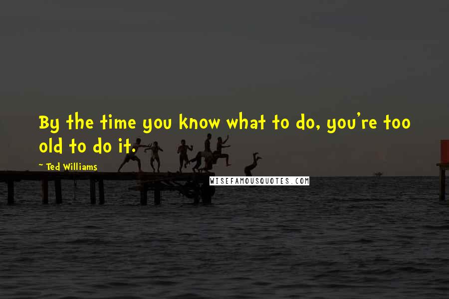 Ted Williams Quotes: By the time you know what to do, you're too old to do it.