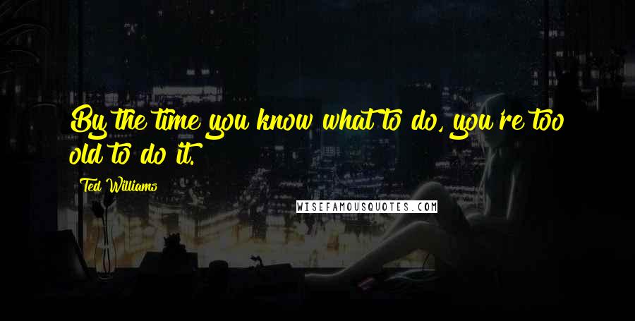 Ted Williams Quotes: By the time you know what to do, you're too old to do it.