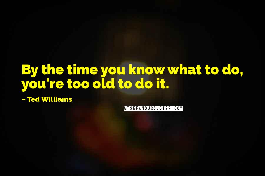 Ted Williams Quotes: By the time you know what to do, you're too old to do it.